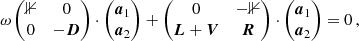 $$ \begin{aligned} \omega \begin{pmatrix} \mathbb{1}&0 \\ 0&-\boldsymbol{D} \end{pmatrix} \cdot \begin{pmatrix} \boldsymbol{a}_1 \\ \boldsymbol{a}_2 \end{pmatrix} + \begin{pmatrix} 0&-\mathbb{1} \\ \boldsymbol{L} + \boldsymbol{V}&\boldsymbol{R} \end{pmatrix} \cdot \begin{pmatrix} \boldsymbol{a}_1 \\ \boldsymbol{a}_2 \end{pmatrix} = 0\,, \end{aligned} $$
