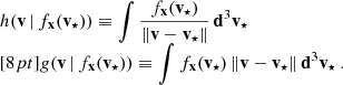 $$ \begin{aligned} \begin{array}{l} h(\mathbf v \,|\,f_\mathbf{x }(\mathbf v _{\star }) ) \equiv \displaystyle { \int \frac{f_\mathbf{x }(\mathbf v _{\star })}{ \Vert \mathbf v - \mathbf v _\star \Vert } \, \mathbf d ^3\mathbf v _\star } \\ [8pt] g(\mathbf v \,|\,f_\mathbf{x }(\mathbf v _{\star }) ) \equiv \displaystyle { \int f_\mathbf{x }(\mathbf v _{\star })\, \Vert \mathbf v - \mathbf v _\star \Vert \, \mathbf d ^3\mathbf v _\star }\ . \end{array} \end{aligned} $$