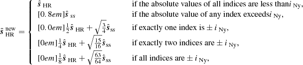 $$ \begin{aligned} \hat{\boldsymbol{s}}_{\text{ HR}}^{\text{ new}} = {\left\{ \begin{array}{ll} \hat{\boldsymbol{s}}_{\text{ HR}}&\quad {\text{ if} \text{ the} \text{ absolute} \text{ values} \text{ of} \text{ all} \text{ indices} \text{ are} \text{ less} \text{ than}} i_{\text{ Ny}},\\ [0.8em] \hat{\boldsymbol{s}}_{\text{ ss}}&\quad {\text{ if} \text{ the} \text{ absolute} \text{ value} \text{ of} \text{ any} \text{ index} \text{ exceeds}} i_{\text{ Ny}},\\ [0.0em] \frac{1}{2}\hat{\boldsymbol{s}}_{\text{ HR}} + \sqrt{\frac{3}{4}}\hat{\boldsymbol{s}}_\text{ss}&\quad {\text{ if} \text{ exactly} \text{ one} \text{ index} \text{ is}} \pm i_{\text{ Ny}},\\ [0em] \frac{1}{4}\hat{\boldsymbol{s}}_{\text{ HR}} + \sqrt{\frac{15}{16}}\hat{\boldsymbol{s}}_\text{ss}&\quad {\text{ if} \text{ exactly} \text{ two} \text{ indices} \text{ are}} \pm i_{\text{ Ny}}, \\ [0em] \frac{1}{8}\hat{\boldsymbol{s}}_{\text{ HR}} + \sqrt{\frac{63}{64}}\hat{\boldsymbol{s}}_\text{ss}&\quad {\text{ if} \text{ all} \text{ indices} \text{ are}} \pm i_{\text{ Ny}}, \end{array}\right.} \end{aligned} $$