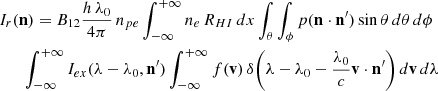 $$ \begin{aligned}&I_{r}(\mathbf{n }) = B_{12}\frac{h\,\lambda _0}{4\pi }\,n_{pe}\int _{-\infty }^{+\infty }{n_e\,R_{HI}}\,dx \int _{\theta }\int _{\phi }{p(\mathbf{n }\cdot \mathbf{n^{\prime } })\sin {\theta } \,d{\theta }\,d{\phi }}\nonumber \\&\qquad {\int _{-\infty }^{+\infty }I_{ex}(\lambda -\lambda _0,\mathbf{n^{\prime } }) \int _{-\infty }^{+\infty }f(\mathbf{v })\,\delta \biggl ({\lambda -\lambda _0 -\frac{\lambda _0}{c}\mathbf{v }\cdot {\mathbf{n^{\prime } }}}\biggr ) \,d{\mathbf{v }}\,d{\lambda }} \end{aligned} $$