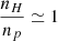$ \frac{n_H}{n_p} \simeq 1 $