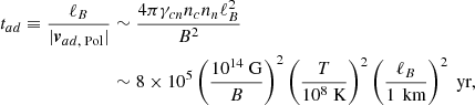 $$ \begin{aligned} \begin{split} t_{ad} \equiv \frac{\ell _B}{|\boldsymbol{v}_{ad\text{,} \text{ Pol}}|}&\sim \frac{4\pi \gamma _{cn}n_c n_n \ell _B^2}{B^2} \\&\sim 8\times 10^{ 5}\left(\frac{10^{14}\text{ G}}{B}\right)^2\left(\frac{T}{10^8\text{ K}}\right)^2\left(\frac{\ell _{B}}{1\,\text{ km}}\right)^2 \text{ yr}, \end{split} \end{aligned} $$