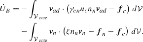 $$ \begin{aligned} \begin{split} \dot{U}_B =&-\int _{\mathcal{V} _\text{ core}}\boldsymbol{v}_{ad}\cdot \left(\gamma _{cn}n_c n_n\boldsymbol{v}_{ad} -\boldsymbol{f}_{c}\right)\,d\mathcal{V} \\&-\int _{\mathcal{V} _\text{ core}}\boldsymbol{v}_n\cdot \left(\zeta n_n\boldsymbol{v}_n-\boldsymbol{f}_{n}-\boldsymbol{f}_{c}\right)\,d\mathcal{V} . \end{split} \end{aligned} $$
