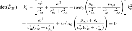 $$ \begin{aligned} \det (\hat{D}_{\rm 2F})&= k_{\rm z}^4 - \left[\frac{\omega ^2}{c_{\rm sn}^2} + \frac{\omega ^2}{c_{\rm sc}^2 + c_{\rm Ac}^2} + i \omega \alpha _0 \left(\frac{\rho _{\rm c,0}}{c_{\rm sn}^2} + \frac{\rho _{\rm n,0}}{c_{\rm sc}^2 + c_{\rm Ac}^2}\right)\right]k_{\rm z}^2 \nonumber \\&\quad + \frac{\omega ^4}{c_{\rm sn}^2(c_{\rm sc}^2 + c_{\rm Ac}^2)} + i \omega ^3 \alpha _0 \left(\frac{\rho _{\rm n,0} + \rho _{\rm c,0}}{c_{\rm sn}^2(c_{\rm sc}^2 + c_{\rm Ac}^2)}\right) = 0,\end{aligned} $$