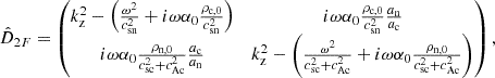 $$ \begin{aligned} \hat{D}_{2F}&= \begin{pmatrix} k_{\rm z}^2 - \left(\frac{\omega ^2}{c_{\rm sn}^2} + i \omega \alpha _0 \frac{\rho _{\rm c,0}}{c_{\rm sn}^2} \right)&i \omega \alpha _0 \frac{\rho _{\rm c,0}}{c_{\rm sn}^2}\frac{a_{\rm n}}{a_{\rm c}}\\ i \omega \alpha _0 \frac{\rho _{\rm n,0}}{c_{\rm sc}^2 + c_{\rm Ac}^2}\frac{a_{\rm c}}{a_{\rm n}}&k_{\rm z}^2 - \left(\frac{\omega ^2}{c_{\rm sc}^2 + c_{\rm Ac}^2} + i \omega \alpha _0 \frac{\rho _{\rm n,0}}{c_{\rm sc}^2 + c_{\rm Ac}^2} \right) \end{pmatrix}, \end{aligned} $$
