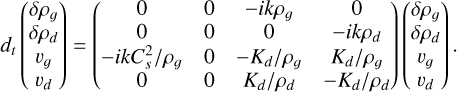 ${d_t}\left( {\matrix{ {\delta {\rho _g}} \cr {\delta {\rho _d}} \cr {{\upsilon _g}} \cr {{\upsilon _d}} \cr } } \right) = \left( {\matrix{ 0 & 0 & { - ik{\rho _g}} & 0 \cr 0 & 0 & 0 & { - ik{\rho _d}} \cr { - ikC_s^2/{\rho _g}} & 0 & { - {K_d}/{\rho _g}} & {{K_d}/{\rho _g}} \cr 0 & 0 & {{K_d}/{\rho _d}} & { - {K_d}/{\rho _d}} \cr } } \right)\left( {\matrix{ {\delta {\rho _g}} \cr {\delta {\rho _d}} \cr {{\upsilon _g}} \cr {{\upsilon _d}} \cr } } \right).$