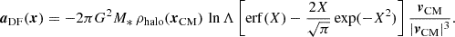 $$ \begin{aligned} \boldsymbol{a}_\mathrm{DF} (\boldsymbol{x})=-2\pi G^2 M_*\,\rho _\mathrm{halo} (\boldsymbol{x}_\mathrm{CM} )\,\ln \Lambda \left[\mathrm{erf} (X)-\frac{2X}{\sqrt{\pi }}\exp (-X^2)\right]\frac{\boldsymbol{v}_\mathrm{CM} }{|\boldsymbol{v}_\mathrm{CM} |^3}. \end{aligned} $$