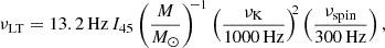 $$ \begin{aligned} \nu _{\mathrm{LT}} = 13.2\,\mathrm{Hz}\,I_{45} \left(\frac{M}{M_\odot }\right)^{\!\!-1} \left(\frac{\nu _{\rm K}}{1000\,\mathrm{Hz}}\right)^{\!\!2} \left(\frac{\nu _{\mathrm{spin}}}{300\,\mathrm{Hz}}\right), \end{aligned} $$