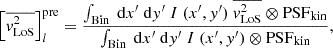 $$ \begin{aligned} \left[\overline{{ v}_{\rm LoS}^2}\right]_{l}^\mathrm{pre} = \frac{\int _{\rm Bin} ~\mathrm{d}x^{\prime }~\mathrm{d}{ y}^{\prime }~I~(x^{\prime }, { y}^{\prime })~\overline{{ v}_{\rm LoS}^2} \otimes \mathrm{PSF}_{\rm kin}}{\int _{\rm Bin} ~\mathrm{d}x^{\prime }~\mathrm{d}{ y}^{\prime }~I~(x^{\prime }, { y}^{\prime }) \otimes \mathrm{PSF}_{\rm kin}}, \end{aligned} $$