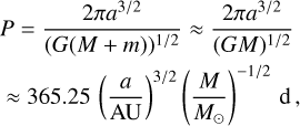 $\[\begin{aligned}P & =\frac{2 \pi a^{3 / 2}}{(G(M+m))^{1 / 2}} \approx \frac{2 \pi a^{3 / 2}}{(G M)^{1 / 2}} \\& \approx 365.25\left(\frac{a}{\mathrm{AU}}\right)^{3 / 2}\left(\frac{M}{M_{\odot}}\right)^{-1 / 2} \mathrm{~d},\end{aligned}\]$