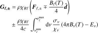 $\begin{align*}\boldsymbol{G}_{\ell, \pm} & =\rho \chi_{R \ell}\left(\boldsymbol{F}_{\ell, \pm} \mp \frac{B_{\ell}(T)}{4} \hat{\boldsymbol{d}}\right) \\ & \pm \frac{\rho \chi_{R \ell}}{4 c} \int_{v_{\ell}^{\min}}^{v_{\ell}^{\max}} \mathrm{d} v \frac{\sigma_{v}}{\chi_{v}}\left(4 \pi B_{v}(T)-E_{v}\right)\end{align*}$