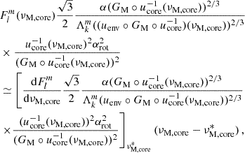 $$ \begin{aligned}&F_{l}^{m}(\nu _{\rm M, core}) \frac{\sqrt{3}}{2} \frac{\alpha (G_{\rm M}\circ u_{\rm core}^{-1}(\nu _{\rm M, core}))^{2/3}}{\Lambda _{k}^{m}((u_{\rm env}\circ G_{\rm M} \circ u^{-1}_{\rm core})(\nu _{\rm M, core}))^{2/3}} \nonumber \\&\times \frac{u_{\rm core}^{-1}(\nu _{\rm M, core})^{2}\alpha _{\rm rot}^{2}}{(G_{\rm M}\circ u_{\rm core}^{-1}(\nu _{\rm M, core}))^{2}} \nonumber \\&\simeq \left[\frac{\mathrm{d} F_{l}^{m}}{\mathrm{d} \nu _{\rm M, core}} \frac{\sqrt{3}}{2} \frac{\alpha (G_{\rm M}\circ u_{\rm core}^{-1}(\nu _{\rm M, core}))^{2/3}}{\Lambda _{k}^{m}(u_{\rm env}\circ G_{\rm M} \circ u^{-1}_{\rm core}(\nu _{\rm M, core}))^{2/3}}\right. \nonumber \\&\left.\times \frac{(u_{\rm core}^{-1}(\nu _{\rm M, core}))^{2}\alpha _{\rm rot}^{2}}{(G_{\rm M}\circ u_{\rm core}^{-1}(\nu _{\rm M, core}))^{2}} \right]_{\nu _{\rm M,core}^{*}} (\nu _{\rm M, core}-\nu _{\rm M, core}^{*}) \, , \end{aligned} $$