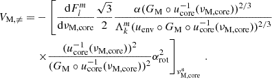 $$ \begin{aligned} V_{\rm M, \ne } =&-\left[\frac{\mathrm{d} F_{l}^{m}}{\mathrm{d} \nu _{\rm M,core}} \frac{\sqrt{3}}{2} \frac{\alpha (G_{\rm M}\circ u_{\rm core}^{-1}(\nu _{\rm M,core}))^{2/3}}{\Lambda _{k}^{m}(u_{\rm env}\circ G_{\rm M} \circ u^{-1}_{\rm core}(\nu _{\rm M,core}))^{2/3}}\right. \nonumber \\&\left. \times \frac{(u_{\rm core}^{-1}(\nu _{\rm M,core}))^{2}}{(G_{\rm M}\circ u_{\rm core}^{-1}(\nu _{\rm M,core}))^{2}}\alpha _{\rm rot}^{2}\right]_{\nu _{\rm M, core}^{*}} \, . \end{aligned} $$