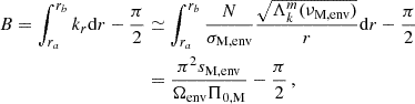 $$ \begin{aligned} B = \int _{r_a}^{r_b}k_{r}\mathrm{d} r -\frac{\pi }{2}&\simeq \int _{r_a}^{r_b}\frac{N}{\sigma _{\rm M, env}} \frac{\sqrt{\Lambda _{k}^{m}(\nu _{\rm M,env})}}{r}\mathrm{d} r -\frac{\pi }{2} \nonumber \\&= \frac{\pi ^{2}s_{\rm M, env}}{\Omega _{\rm env} \Pi _{\rm 0,M}} -\frac{\pi }{2} \, , \end{aligned} $$