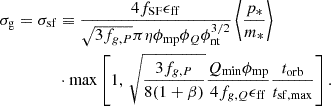$$ \begin{aligned} \sigma _{\rm g}=\sigma _{\rm sf}&\equiv \frac{4f_{\rm SF}\epsilon _{\rm ff}}{\sqrt{3f_{g,P}}\pi \eta \phi _{\rm mp}\phi _Q\phi _{\rm nt}^{3/2}}\left\langle \frac{p_*}{m_*}\right\rangle \nonumber \\&\cdot \mathrm{max}\left[1,\,\sqrt{\frac{3f_{g,P}}{8(1+\beta )}}\frac{Q_{\rm min}\phi _{\rm mp}}{4f_{g,Q}\epsilon _{\rm ff}}\frac{t_{\rm orb}}{t_{\rm sf,max}}\right]. \end{aligned} $$