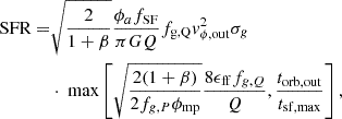 $$ \begin{aligned} \begin{split} \text{ SFR} =&\sqrt{\frac{2}{1+\beta }}\frac{\phi _{a}f_{\rm SF}}{\pi GQ}f_{\rm g,Q}v_{\phi ,\mathrm{out}}^2\sigma _g \\&\cdot \text{ max}\left[\sqrt{\frac{2(1+\beta )}{2f_{g,P}\phi _{\rm mp}}}\frac{8\epsilon _{\rm ff} f_{g,Q}}{Q},\frac{t_{\rm orb,out}}{t_{\rm sf, max}}\right], \end{split} \end{aligned} $$