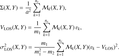$\matrix{ {\mathop \sum \nolimits^ \left( {X,Y} \right) = {1 \over {{a^2}}}\mathop \sum \limits_{k = 1}^{{n_\upsilon }} {M_k}\left( {X,Y} \right),} \hfill \cr {{V_{{\rm{LOS}}}}\left( {X,Y} \right) = {1 \over {{m_1}}}\mathop \sum \limits_{k = 1}^{{n_\upsilon }} {M_k}\left( {X,Y} \right){\upsilon _k},} \hfill \cr {\sigma _{{\rm{LOS}}}^2\left( {X,Y} \right) = {{{m_1}} \over {m_1^2 - {m_2}}}\mathop \sum \limits_{k = 1}^{{n_\upsilon }} {M_k}\left( {X,Y} \right){{\left( {{\upsilon _k} - {V_{{\rm{LOS}}}}} \right)}^2}.} \hfill \cr } $