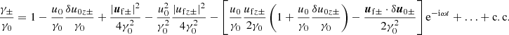 $$ \begin{aligned} \frac{\gamma _\pm }{\gamma _0} = 1 -\frac{u_0}{\gamma _0}\frac{\delta u_{0z\pm }}{\gamma _0} + \frac{\left|{\boldsymbol{u}}_{\rm f\pm }\right|^2}{4\gamma _0^2} -\frac{u_0^2}{\gamma _0^2}\frac{\left| u_{\mathrm{f}z\pm }\right|^2}{4\gamma _0^2} -\left[\frac{u_0}{\gamma _0}\frac{u_{\mathrm{f}z\pm }}{2\gamma _0} \left(1+ \frac{u_0}{\gamma _0}\frac{\delta u_{0z\pm }}{\gamma _0} \right) - \frac{{\boldsymbol{u}}_{\mathrm{f}\pm }\cdot \delta {\boldsymbol{u}}_{0\pm }}{2\gamma _0^2} \right] \mathrm{e}^{-\mathrm{i}\omega t} +\ldots +\mathrm{c.c.} \end{aligned} $$