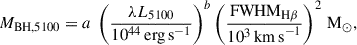 $$ \begin{aligned} M_{\rm {BH,5100}} = a ~\left( \frac{\lambda L_{\rm {5100}}}{10^{44}\,\mathrm {erg\,s}^{-1}} \right)^{b} \left( \frac{\mathrm{{FWHM}_{\rm {H\beta }}}}{10^{3}\,\mathrm {km\,s}^{-1}} \right)^{2}\,\mathrm {M}_\odot , \end{aligned} $$