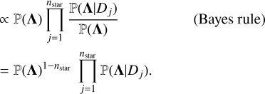 $\[\begin{aligned}&\begin{aligned}& \propto \mathbb{P}(\boldsymbol{\Lambda}) \prod_{j=1}^{n_{\text {star }}} \frac{\mathbb{P}\left(\boldsymbol{\Lambda} {\mid} D_j\right)}{\mathbb{P}(\boldsymbol{\Lambda})} &\text { (Bayes rule) }\\& =\mathbb{P}(\boldsymbol{\Lambda})^{1-n_{\text {star }}} \prod_{j=1}^{n_{\text {star }}} \mathbb{P}\left(\boldsymbol{\Lambda} {\mid} D_j\right).\end{aligned}\\\end{aligned}\]$