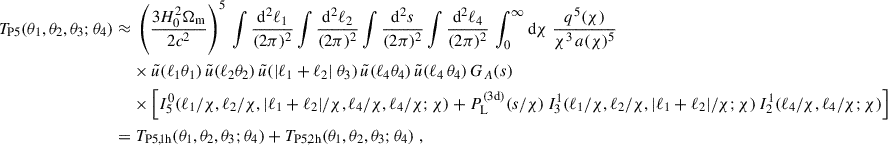 $$ \begin{aligned} T_{\rm P5}(\theta _1,\theta _2,\theta _3;\theta _4)\approx&\; \left(\frac{3H_0^2\Omega _{\rm m}}{2c^2}\right)^5\,\int \frac{\mathrm{d}^2\ell _1}{(2\pi )^2}\int \frac{\mathrm{d}^2\ell _2}{(2\pi )^2} \int \frac{\mathrm{d}^2s}{(2\pi )^2} \int \frac{\mathrm{d}^2\ell _4}{(2\pi )^2} \,\int _0^\infty \mathrm{d}{\chi }\; \frac{q^5(\chi )}{\chi ^{3}\, a(\chi )^5} \nonumber \\&\times \tilde{u}(\ell _1 \theta _1) \, \tilde{u}(\ell _2 \theta _2) \, \tilde{u}(|\ell _1 + \ell _2|\ \theta _3) \, \tilde{u}(\ell _4 \theta _4) \, \tilde{u}(\ell _4 \, \theta _4) \, G_A(s) \nonumber \\&\times \left[I^\mathrm{0}_{\rm 5}(\ell _1/\chi , \ell _2/\chi ,|\ell _1+\ell _2|/\chi ,\ell _4/\chi , \ell _4/\chi ; \chi ) + P_{\rm L}^\mathrm{(3d)}(s/\chi )\, I^\mathrm{1}_{\rm 3}(\ell _1/\chi , \ell _2/\chi , |\ell _1+\ell _2|/\chi ;\chi )\, I^\mathrm{1}_{\rm 2}(\ell _4/\chi ,\ell _4/\chi ; \chi )\right] \\ =&\; T_{\rm P5,1h}(\theta _1,\theta _2,\theta _3;\theta _4)+T_{\rm P5,2h}(\theta _1,\theta _2,\theta _3;\theta _4)\; , \nonumber \end{aligned} $$
