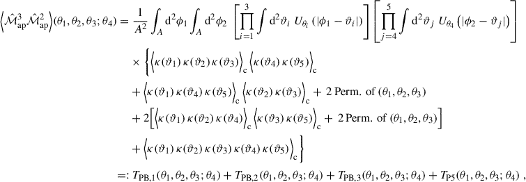 $$ \begin{aligned} \Big \langle \hat{\mathcal{M} }_{\mathrm{ap}}^{3}\hat{\mathcal{M} }_{\mathrm{ap}}^{2}\Big \rangle (\theta _1,\theta _2,\theta _3;\theta _4) =&\; \frac{1}{A^2} \int _A \mathrm{d}^2\phi _1 \int _A \mathrm{d}^2\phi _2 \; \left[ \prod _{i = 1}^3 \int \mathrm{d}^2\vartheta _i \; U_{\theta _i}\left(|\phi _1-\vartheta _i|\right)\right] \left[ \prod _{j = 4}^5 \int \mathrm{d}^2\vartheta _j \; U_{\theta _4}\left(|\phi _2-\vartheta _j|\right)\right] \nonumber \\&\times \Bigg \{ \Big \langle \kappa (\vartheta _1) \, \kappa (\vartheta _2) \, \kappa (\vartheta _3)\Big \rangle _{\rm c} \, \Big \langle \kappa (\vartheta _4) \, \kappa (\vartheta _5)\Big \rangle _{\rm c} \nonumber \\&+ \Big \langle \kappa (\vartheta _1) \, \kappa (\vartheta _4) \, \kappa (\vartheta _5)\Big \rangle _{\rm c} \, \Big \langle \kappa (\vartheta _2) \, \kappa (\vartheta _3)\Big \rangle _{\rm c} + \, 2\,\mathrm{Perm.\,of}\,(\theta _1,\theta _2,\theta _3) \\&+ 2\Big [\Big \langle \kappa (\vartheta _1) \, \kappa (\vartheta _2) \, \kappa (\vartheta _4)\Big \rangle _{\rm c} \, \Big \langle \kappa (\vartheta _3) \, \kappa (\vartheta _5)\Big \rangle _{\rm c} + \, 2\,\mathrm{Perm.\,of}\,(\theta _1,\theta _2,\theta _3) \Big ] \nonumber \\&+ \Big \langle \kappa (\vartheta _1) \, \kappa (\vartheta _2) \, \kappa (\vartheta _3) \, \kappa (\vartheta _4) \, \kappa (\vartheta _5)\Big \rangle _{\rm c}\Bigg \} \nonumber \\ =:&\; T_{\rm PB,1}(\theta _1,\theta _2,\theta _3;\theta _4)+T_{\rm PB,2}(\theta _1,\theta _2,\theta _3;\theta _4)+T_{\rm PB,3}(\theta _1,\theta _2,\theta _3;\theta _4) + T_{\rm P5}(\theta _1,\theta _2,\theta _3;\theta _4)\; , \nonumber \end{aligned} $$