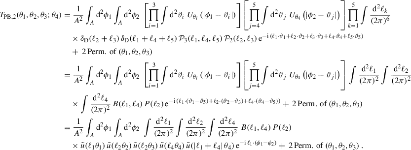 $$ \begin{aligned} T_{\rm PB,2}(\theta _1,\theta _2,\theta _3;\theta _4) = &\;\frac{1}{A^2} \int _A \mathrm{d}^2\phi _1 \int _A \mathrm{d}^2\phi _2 \; \left[\prod _{i = 1}^3 \int \mathrm{d}^2\vartheta _i \; U_{\theta _i}\left(|\phi _1-\vartheta _i|\right)\right] \left[\prod _{j = 4}^5 \int \mathrm{d}^2\vartheta _j \; U_{\theta _4}\left(|\phi _2-\vartheta _j|\right)\right]\prod _{k = 1}^5\int \frac{\mathrm{d}^2\ell _k}{(2\pi )^{6}} \nonumber \\&\times \delta _{\rm D}(\ell _2+\ell _3)\, \delta _{\rm D}(\ell _1+\ell _4+\ell _5)\, \mathcal{P} _3(\ell _1,\ell _4, \ell _5) \, \mathcal{P} _2(\ell _2,\ell _3)\, \mathrm{e}^{-\mathrm{i}\,(\ell _1\cdot \vartheta _1+\ell _2\cdot \vartheta _2+\ell _3\cdot \vartheta _3+\ell _4\cdot \vartheta _4+\ell _5\cdot \vartheta _5)} \nonumber \\&+ \, 2\,\mathrm{Perm.\,of}\,(\theta _1,\theta _2,\theta _3)\nonumber \\ =&\; \frac{1}{A^2} \int _A \mathrm{d}^2\phi _1 \int _A \mathrm{d}^2\phi _2 \; \left[\prod _{i = 1}^3 \int \mathrm{d}^2\vartheta _i \; U_{\theta _i}\left(|\phi _1-\vartheta _i|\right)\right] \left[ \prod _{j = 4}^5 \int \mathrm{d}^2\vartheta _j \; U_{\theta _4}\left(|\phi _2-\vartheta _j|\right)\right]\,\int \frac{\mathrm{d}^2\ell _1}{(2\pi )^2}\int \frac{\mathrm{d}^2\ell _2}{(2\pi )^2}\\&\times \int \frac{\mathrm{d}^2\ell _4}{(2\pi )^2}\,B(\ell _1,\ell _4)\, P(\ell _2)\, \mathrm{e}^{-\mathrm{i}\,(\ell _1\cdot (\vartheta _1-\vartheta _5)+\ell _2\cdot (\vartheta _2- \vartheta _3)+\ell _4\cdot (\vartheta _4- \vartheta _5))}+ \, 2\,\mathrm{Perm.\,of}\,(\theta _1,\theta _2,\theta _3) \nonumber \\ =&\;\frac{1}{A^2} \int _A \mathrm{d}^2\phi _1 \int _A \mathrm{d}^2\phi _2\; \int \frac{\mathrm{d}^2\ell _1}{(2\pi )^2}\int \frac{\mathrm{d}^2\ell _2}{(2\pi )^2} \int \frac{\mathrm{d}^2\ell _4}{(2\pi )^2} \; B(\ell _1,\ell _4)\, P(\ell _2) \nonumber \\&\times \tilde{u}(\ell _1 \theta _1) \, \tilde{u}(\ell _2 \theta _2) \, \tilde{u}(\ell _2 \theta _3) \, \tilde{u}(\ell _4 \theta _4) \, \tilde{u}(|\ell _1+\ell _4|\, \theta _4)\, \mathrm{e}^{-\mathrm{i}\,\ell _1\cdot (\phi _1-\phi _2)}+ \, 2\,\mathrm{Perm.\,of}\,(\theta _1,\theta _2,\theta _3)\;. \nonumber \end{aligned} $$