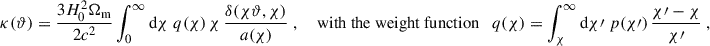 $$ \begin{aligned} \kappa (\vartheta ) = \frac{3H_0^2\Omega _{\rm m}}{2c^2}\int _0^\infty \mathrm{d}{\chi }\; q(\chi )\, \chi \, \frac{\delta (\chi \vartheta , \chi )}{a(\chi )}\;, \quad \text{ with} \text{ the} \text{ weight} \text{ function}\quad q(\chi ) = \int _\chi ^\infty \mathrm{d}{\chi \prime }\; p(\chi \prime )\, \frac{\chi \prime -\chi }{\chi \prime }\;, \end{aligned} $$