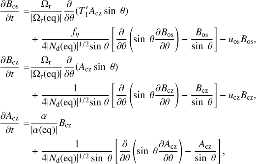 $\matrix{ \matrix{ {{\partial {B_{{\rm{os}}}}} \over {\partial t}} = {{{\Omega _{\rm{r}}}} \over {\left| {{\Omega _{\rm{r}}}\left( {{\rm{eq}}} \right)} \right|}}{\partial \over {\partial \theta }}\left( {T_1^\prime {A_{{\rm{cz}}}}\sin \;\theta } \right) \hfill \cr \;\;\;\;\;\;\;\;\;\;\; + {{{f_\eta }} \over {4{{\left| {{N_{\rm{d}}}\left( {{\rm{eq}}} \right)} \right|}^{1/2}}\sin \;\theta }}\left[ {{\partial \over {\partial \theta }}\left( {\sin \;\theta {{\partial {B_{{\rm{os}}}}} \over {\partial \theta }}} \right) - {{{B_{{\rm{os}}}}} \over {\sin \;\theta }}} \right] - {u_{{\rm{os}}}}{B_{{\rm{os}}}}, \hfill \cr} \hfill \cr \matrix{ {{\partial {B_{{\rm{cz}}}}} \over {\partial t}} = {{{\Omega _{\rm{r}}}} \over {\left| {{\Omega _{\rm{r}}}\left( {{\rm{eq}}} \right)} \right|}}{\partial \over {\partial \theta }}\left( {{A_{{\rm{cz}}}}\sin \;\theta } \right) \hfill \cr \;\;\;\;\;\;\;\;\;\;\; + {1 \over {4{{\left| {{N_{\rm{d}}}\left( {{\rm{eq}}} \right)} \right|}^{1/2}}\sin \;\theta }}\left[ {{\partial \over {\partial \theta }}\left( {\sin \;\theta {{\partial {B_{{\rm{cz}}}}} \over {\partial \theta }}} \right) - {{{B_{{\rm{cz}}}}} \over {\sin \;\theta }}} \right] - {u_{{\rm{cz}}}}{B_{{\rm{cz}}}}, \hfill \cr} \hfill \cr \matrix{ {{\partial {A_{{\rm{cz}}}}} \over {\partial t}} = {\alpha \over {\left| {\alpha \left( {{\rm{eq}}} \right)} \right|}}{B_{{\rm{cz}}}} \hfill \cr \;\;\;\;\;\;\;\;\;\;\; + {1 \over {4{{\left| {{N_{\rm{d}}}\left( {{\rm{eq}}} \right)} \right|}^{1/2}}\sin \;\theta }}\left[ {{\partial \over {\partial \theta }}\left( {\sin \;\theta {{\partial {A_{{\rm{cz}}}}} \over {\partial \theta }}} \right) - {{{A_{{\rm{cz}}}}} \over {\sin \;\theta }}} \right], \hfill \cr} \hfill \cr } $