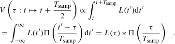 $$ \begin{aligned} \begin{split}&V\left(\tau : t\mapsto t+\frac{T_{\mathrm{samp} }}{2}\right) \propto \int _{t}^{t+T_{\mathrm{samp} }}L(t^{\prime })\mathrm{d} t^{\prime } \\ &= \int _{-\infty }^{\infty }L(t^{\prime })\Pi \left({\frac{t^{\prime }-\tau }{T_{\mathrm{samp} }}}\right)\mathrm{d} t^{\prime }=L(\tau )*\Pi \left(\frac{\tau }{T_{\mathrm{samp} }}\right)\quad .\end{split}\end{aligned} $$