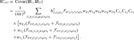 $$ \begin{aligned} \mathrm{IC} _{\ell \ell \prime }&\equiv \, \mathrm{Covar} (\mathrm{I} \!B_{\ell },\mathrm{I} \!B_{\ell \prime })\nonumber \\&= \frac{1}{(4\pi )^6} \sum \limits _{\ell _1 \ell _2 \ell _3 \ell _4 \ell _5 \ell \prime _4 \ell \prime _5} h_{\ell _1 \ell _2 \ell _3}^2 \mathcal{F} _{\ell \ell _1 \ell _2 \ell _3 \ell _4 \ell _5} w_{\ell _3} w_{\ell _4} w_{\ell _5} w_{\ell \prime _4} w_{\ell \prime _5} C_{\ell _1}C_{\ell _2}C_{\ell _3} \nonumber \\&\quad \times \left[w_{\ell _3} (\mathcal{F} _{\ell \prime \ell _1 \ell _2 \ell _3 \ell \prime _4 \ell \prime _5} + \mathcal{F} _{\ell \prime \ell _2 \ell _1 \ell _3 \ell \prime _4 \ell \prime _5}) \right.\nonumber \\&\quad + w_{\ell _2} (\mathcal{F} _{\ell \prime \ell _1 \ell _3 \ell _2 \ell \prime _4 \ell \prime _5} + \mathcal{F} _{\ell \prime \ell _3 \ell _1 \ell _2 \ell \prime _4 \ell \prime _5}) \nonumber \\&\quad \left. + w_{\ell _1} (\mathcal{F} _{\ell \prime \ell _3 \ell _2 \ell _1 \ell \prime _4 \ell \prime _5} + \mathcal{F} _{\ell \prime \ell _2 \ell _3 \ell _1 \ell \prime _4 \ell \prime _5})\right]. \end{aligned} $$