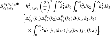 $$ \begin{aligned} B_{\ell _1 \ell _2 \ell _3}^{p_1 p_2 p_3, \mathrm{th} }&= h^2_{\ell _1 \ell _2 \ell _3} \left( \frac{2}{\pi } \right)^3 \int _0^\infty \!\!\! k_1^2 dk_1 \int _0^\infty \!\!\! k_2^2 dk_2 \int _0^\infty \!\!\! k_3^2 dk_3 \nonumber \\&\quad \Bigl [ \Delta _{\ell _1}^{p_1}(k_1) \Delta _{\ell _2}^{p_2}(k_2) \Delta _{\ell _3}^{p_3}(k_3) B(k_1,k_2,k_3) \nonumber \\&\quad \quad \times \int _0^\infty \!\!\! r^2dr \, j_{\ell _1}(k_1r) j_{\ell _2}(k_2r) j_{\ell _3}(k_3r) \Bigr ], \end{aligned} $$
