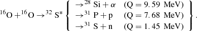 $$ \begin{aligned} ^{16}\mathrm{O}+^{16}\!\mathrm{O} \rightarrow ^{32}\mathrm{S}^{*} \left\{ \begin{array}{lll} \rightarrow ^{28}\mathrm{Si}+\alpha&\text{(Q} = 9.59\,\text{ MeV)} \\ \rightarrow ^{31}\mathrm{P}+\mathrm{p}&\text{(Q} = 7.68\,\text{ MeV)} \\ \rightarrow ^{31}\mathrm{S}+\mathrm{n}&\text{(Q} = 1.45\,\text{ MeV)}\end{array}\right\} . \end{aligned} $$