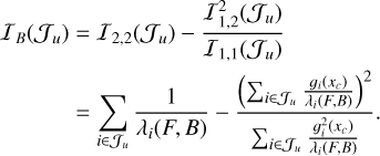 $\matrix{ {{I_B}\left( {{J_u}} \right) = {I_{2,2}}\left( {{J_u}} \right) - {{I_{1,2}^2\left( {{J_u}} \right)} \over {{I_{1,1}}\left( {{J_u}} \right)}}} \cr { = \sum\limits_{i \in {J_u}} {{1 \over {{\lambda _i}\left( {F,\,B} \right)}} - {{{{\left( {\sum\nolimits_{i \in {J_u}} {{{{g_i}\left( {{x_c}} \right)} \over {{\lambda _i}\left( {F,\,B} \right)}}} } \right)}^2}} \over {\sum\nolimits_{i \in {J_u}} {{{g_i^2\left( {{x_c}} \right)} \over {{\lambda _i}\left( {F,\,B} \right)}}} }}.} } \cr } $