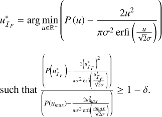 $\matrix{ {u_{{I_F}}^* = \arg \,\mathop {\min }\limits_{u \in {{\rm{R}}^{\rm{ + }}}} \left( {P\left( u \right) - {{2{u^2}} \over {\pi {\sigma ^2}\,{\rm{erfi}}\left( {{u \over {\sqrt 2 \sigma }}} \right)}}} \right)} \hfill \cr {{\rm{such}}\,{\rm{that}}{{\left( {P\left( {u_{{I_F}}^*} \right) - {{2{{\left( {u_{{I_F}}^*} \right)}^2}} \over {\pi {\sigma ^2}\,{\rm{erfi}}\left( {{{u_{{I_F}}^*} \over {\sqrt 2 \sigma }}} \right)}}} \right)} \over {\left( {P\left( {{u_{\max }}} \right) - {{2u_{\max }^2} \over {\pi {\sigma ^2}\,{\rm{erfi}}\left( {{{u_{\max }^2} \over {\sqrt 2 \sigma }}} \right)}}} \right)}} \ge 1 - \delta .} \hfill \cr } $