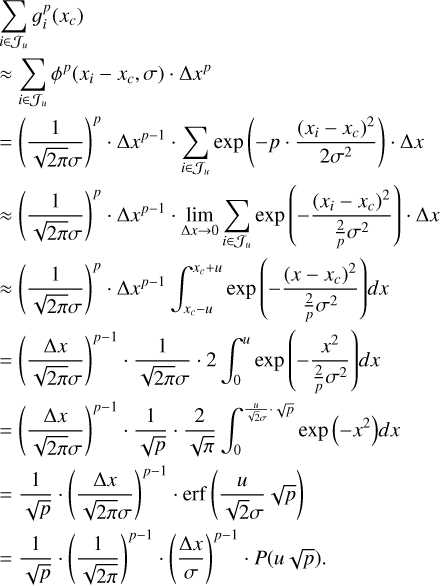 $\matrix{ {\sum\limits_{i \in {J_u}} {g_i^p\left( {{x_c}} \right)} } \hfill \cr { \approx \sum\limits_{i \in {J_u}} {{\phi ^p}\left( {{x_i} - {x_c},\,\sigma } \right) \cdot \Delta {x^p}} } \hfill \cr { = {{\left( {{1 \over {\sqrt {2\pi } \sigma }}} \right)}^p} \cdot \Delta {x^{p - 1}} \cdot \sum\limits_{i \in {J_u}} {\exp \left( { - p \cdot {{{{\left( {{x_i} - {x_c}} \right)}^2}} \over {2{\sigma ^2}}}} \right) \cdot \Delta x} } \hfill \cr { \approx {{\left( {{1 \over {\sqrt {2\pi } \sigma }}} \right)}^p} \cdot \Delta {x^{p - 1}} \cdot \mathop {\lim }\limits_{\Delta x \to 0} \sum\limits_{i \in {J_u}} {\exp \left( { - {{{{\left( {{x_i} - {x_c}} \right)}^2}} \over {{2 \over p}{\sigma ^2}}}} \right) \cdot \Delta x} } \hfill \cr { \approx {{\left( {{1 \over {\sqrt {2\pi } \sigma }}} \right)}^p} \cdot \Delta {x^{p - 1}} \cdot \int_{{x_c} - u}^{{x_c} + u} {\exp \left( { - {{{{\left( {x - {x_c}} \right)}^2}} \over {{2 \over p}{\sigma ^2}}}} \right)} dx} \hfill \cr { = {{\left( {{{\Delta x} \over {\sqrt {2\pi } \sigma }}} \right)}^{p - 1}} \cdot {1 \over {\sqrt {2\pi } \sigma }} \cdot 2\,\int_0^u {\exp \left( { - {{{x^2}} \over {{2 \over p}{\sigma ^2}}}} \right)} dx} \hfill \cr { = {{\left( {{{\Delta x} \over {\sqrt {2\pi } \sigma }}} \right)}^{p - 1}} \cdot {1 \over {\sqrt p }} \cdot {2 \over {\sqrt \pi }}\,\int_0^{{u \over {\sqrt 2 \sigma }} \cdot \sqrt p } {\exp \left( { - {x^2}} \right)} dx} \hfill \cr { = {1 \over {\sqrt p }} \cdot {{\left( {{{\Delta x} \over {\sqrt {2\pi } \sigma }}} \right)}^{p - 1}} \cdot {\rm{erf}}\left( {{u \over {\sqrt 2 \sigma }}\sqrt p } \right)} \hfill \cr { = {1 \over {\sqrt p }} \cdot {{\left( {{1 \over {\sqrt {2\pi } }}} \right)}^{p - 1}} \cdot {{\left( {{{\Delta x} \over \sigma }} \right)}^{p - 1}} \cdot P\left( {u\sqrt p } \right).} \hfill \cr } $