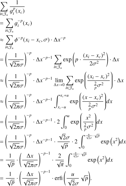 $\matrix{ {\sum\limits_{i \in {J_u}} {{1 \over {g_i^p\left( {{x_c}} \right)}}} } \hfill \cr { = \sum\limits_{i \in {J_u}} {g_i^{ - p}\left( {{x_c}} \right)} } \hfill \cr { \approx \sum\limits_{i \in {J_u}} {{\phi ^p}\left( {{x_i} - {x_c},\,\sigma } \right) \cdot \Delta {x^{ - p}}} } \hfill \cr { = {{\left( {{1 \over {\sqrt {2\pi } \sigma }}} \right)}^{ - p}} \cdot \Delta {x^{ - p - 1}}\sum\limits_{i \in {J_u}} {\exp \left( {p \cdot {{{{\left( {{x_i} - {x_c}} \right)}^2}} \over {2{\sigma ^2}}}} \right) \cdot \Delta x} } \hfill \cr { \approx {{\left( {{1 \over {\sqrt {2\pi } \sigma }}} \right)}^{ - p}} \cdot \Delta {x^{ - p - 1}}\mathop {\lim }\limits_{\Delta x \to 0} \sum\limits_{i \in {J_u}} {\exp \left( {{{{{\left( {{x_i} - {x_c}} \right)}^2}} \over {{2 \over p}{\sigma ^2}}}} \right) \cdot \Delta x} } \hfill \cr { \approx {{\left( {{1 \over {\sqrt {2\pi } \sigma }}} \right)}^{ - p}} \cdot \Delta {x^{ - p - 1}}\int_{{x_c} - u}^{{x_c} + u} {\exp \left( {{{{{\left( {x - {x_c}} \right)}^2}} \over {{2 \over p}{\sigma ^2}}}} \right)} dx} \hfill \cr { = {{\left( {{1 \over {\sqrt {2\pi } \sigma }}} \right)}^{ - p}} \cdot \Delta {x^{ - p - 1}} \cdot 2\,\int_0^u {\exp \left( {{{{x^2}} \over {{2 \over p}{\sigma ^2}}}} \right)} dx} \hfill \cr { = {{\left( {{1 \over {\sqrt {2\pi } \sigma }}} \right)}^{ - p}}\Delta {x^{ - p - 1}} \cdot {{\sqrt 2 \sigma } \over {\sqrt p }} \cdot 2\,\int_0^{{u \over {\sqrt 2 \sigma }} \cdot \sqrt p } {\exp \left( {{x^2}} \right)} dx} \hfill \cr { = {1 \over {\sqrt p }} \cdot {{\left( {{{\Delta x} \over {\sqrt {2\pi } \sigma }}} \right)}^{ - p - 1}} \cdot {2 \over {\sqrt \pi }}\,\int_0^{{u \over {\sqrt 2 \sigma }} \cdot \sqrt p } {\exp \left( {{x^2}} \right)} dx} \hfill \cr { = {1 \over {\sqrt p }} \cdot {{\left( {{1 \over {\sqrt {2\pi } \sigma }}} \right)}^{ - p - 1}} \cdot {\rm{erfi}}\left( {{u \over {\sqrt 2 \sigma }}\sqrt p } \right).} \hfill \cr } $