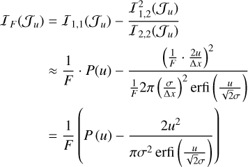 $\matrix{ {{I_F}\left( {{J_u}} \right) = {I_{1,1}}\left( {{J_u}} \right) - {{I_{1,2}^2\left( {{J_u}} \right)} \over {{I_{2,2}}\left( {{J_u}} \right)}}} \cr { \approx {1 \over F} \cdot P\left( u \right) - {{{{\left( {{1 \over F} \cdot {{2u} \over {\Delta x}}} \right)}^2}} \over {{1 \over F}2\pi {{\left( {{\sigma \over {\Delta x}}} \right)}^2}{\rm{erfi}}\left( {{u \over {\sqrt 2 \sigma }}} \right)}}} \cr { = {1 \over F}\left( {P\left( u \right) - {{2{u^2}} \over {\pi {\sigma ^2}\,{\rm{erfi}}\left( {{u \over {\sqrt 2 \sigma }}} \right)}}} \right).} \cr } $