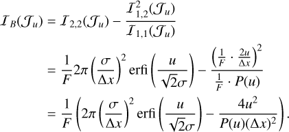 $\matrix{ {{I_B}\left( {{J_u}} \right) = {I_{2,2}}\left( {{J_u}} \right) - {{I_{1,2}^2\left( {{J_u}} \right)} \over {{I_{1,1}}\left( {{J_u}} \right)}}} \cr { = {1 \over F}2\pi {{\left( {{\sigma \over {\Delta x}}} \right)}^2}{\rm{erfi}}\left( {{u \over {\sqrt 2 \sigma }}} \right) - {{{{\left( {{1 \over F} \cdot {{2u} \over {\Delta x}}} \right)}^2}} \over {{1 \over F} \cdot \left( u \right)}}} \cr { = {1 \over F}\left( {2\pi {{\left( {{\sigma \over {\Delta x}}} \right)}^2}{\rm{erfi}}\left( {{u \over {\sqrt 2 \sigma }}} \right) - {{4{u^4}} \over {P\left( u \right){{\left( {\Delta x} \right)}^2}}}} \right).} \cr } $