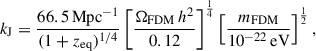 $$ \begin{aligned} k_{\rm J} = \frac{66.5\,\mathrm{Mpc}^{-1}}{(1+z_{\rm eq})^{1/4}} \left[\frac{\Omega _{\rm FDM}\,h^2}{0.12}\right]^{\frac{1}{4}}\left[\frac{m_{\rm FDM}}{10^{-22}\,\mathrm{eV}}\right]^{\frac{1}{2}}, \end{aligned} $$