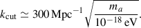 $$ \begin{aligned} k_{\rm cut} \simeq 300\, \mathrm{Mpc} ^{-1} \sqrt{\frac{m_a}{10^{-18}\,\mathrm {eV}}} . \end{aligned} $$