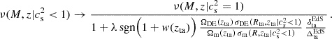 $$ \begin{aligned} \nu (M, z|c{_{\rm s}^2<1}) \rightarrow \frac{\nu (M, z|c{_{\rm s}^2=1})}{1 + \lambda \,\mathrm{sgn} \Bigl (1+{ w}(z_{\rm ta})\Bigr )\,\frac{\Omega _{\rm DE}(z_{\rm ta})\,\sigma _{\rm DE}(R_{\rm ta}, z_{\rm ta}|c{_{\rm s}^2<1})}{\Omega _{\rm m}(z_{\rm ta})\,\sigma _{\rm m}(R, z_{\rm ta}|c{_{\rm s}^2<1})}\,\frac{\delta _{\rm ta}^\mathrm{EdS}}{\Delta _{\rm ta}^\mathrm{EdS}}}\,. \end{aligned} $$