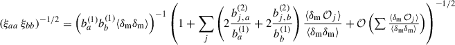 $$ \begin{aligned} \left(\xi _{aa}\,\xi _{bb}\right)^{-1/2}&=\left( b_{a}^{(1)}b_{b}^{(1)}\langle \delta _{\rm m} \delta _{\rm m}\rangle \right)^{-1} \left(1+\sum _j\left(2\frac{b_{j,\,a}^{(2)}}{b_{a}^{(1)}}+2\frac{b_{j,\,b}^{(2)}}{b_{b}^{(1)}}\right)\frac{\langle \delta _{\rm m}\,\mathcal{O} _j\rangle }{\langle \delta _{\rm m}\delta _{\rm m}\rangle }+{\mathcal{O} }\left(\textstyle \sum \frac{\langle \delta _{\rm m}\,\mathcal{O} _j\rangle }{\langle \delta _{\rm m}\delta _{\rm m}\rangle }\right)\right)^{-1/2}\end{aligned} $$
