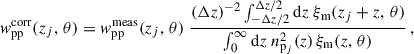 $$ \begin{aligned} { w}_{\rm pp}^\mathrm{corr}(z_j,\,\theta ) = { w}_{\rm pp}^\mathrm{meas}(z_j,\,\theta )\; \frac{{(\Delta z)^{-2}}\int _{-\Delta z/2}^{\Delta z/2} {\mathrm{d} z} \;\xi _{\rm m}(z_j+z,\,\theta )}{\int _0^{\infty } {\mathrm{d} z}\; n_{\mathrm{p}_j}^2(z)\, \xi _{\rm m}(z,\,\theta )}\,, \end{aligned} $$