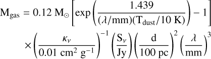 $\eqalign{ & {{\rm{M}}_{{\rm{gas}}}} = 0.12\,{{\rm{M}}_ \odot }\left[ {\exp \left( {{{1.439} \over {\left( {\lambda /{\rm{mm}}} \right)\left( {{{\rm{T}}_{{\rm{dust}}}}/10\,{\rm{K}}} \right)}}} \right) - 1} \right] \cr & \,\,\,\,\,\,\,\,\,\,\, \times {\left( {{{{\kappa _v}} \over {0.01\,{\rm{c}}{{\rm{m}}^2}\,{{\rm{g}}^{ - 1}}}}} \right)^{ - 1}}\left( {{{{{\rm{S}}_v}} \over {{\rm{Jy}}}}} \right){\left( {{{\rm{d}} \over {{\rm{100 pc}}}}} \right)^2}{\left( {{\lambda \over {{\rm{mm}}}}} \right)^3} \cr} $