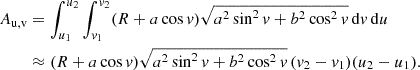 $$ \begin{aligned} \begin{split} A_\text{u,v}&= \int _{u_1}^{u_2} \int _{v_1}^{v_2} (R+a\cos v) \sqrt{a^2 \sin ^2v + b^2\cos ^2v} \, \mathrm{d} v \, \mathrm{d} u \\&\approx (R+a\cos v) \sqrt{a^2 \sin ^2v + b^2\cos ^2v}\, (v_2-v_1)(u_2-u_1) . \end{split} \end{aligned} $$