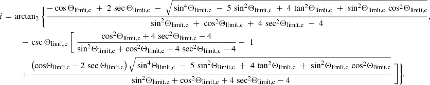 $$ \begin{aligned} i =\,&\arctan _2\,\Biggl \{\!\, \frac{ -\cos \Theta _{\mathrm{limit,c} } \;+\; 2\,\sec \Theta _{\mathrm{limit,c} } \;-\; \sqrt{\, \sin ^{4}\!\Theta _{\mathrm{limit,c} } \;-\; 5\,\sin ^{2}\!\Theta _{\mathrm{limit,c} } \;+\; 4\,\tan ^{2}\!\Theta _{\mathrm{limit,c} } \;+\; \sin ^{2}\!\Theta _{\mathrm{limit,c} }\, \cos ^{2}\!\Theta _{\mathrm{limit,c} } } }{ \sin ^{2}\!\Theta _{\mathrm{limit,c} } \;+\; \cos ^{2}\!\Theta _{\mathrm{limit,c} } \;+\; 4\,\sec ^{2}\!\Theta _{\mathrm{limit,c} } \;-\; 4 } \text{,} \nonumber \\&\quad -\,\csc \,\!\Theta _{\mathrm{limit,c} }\, \Biggl [\; \frac{ \cos ^{2}\!\Theta _{\mathrm{limit,c} } + 4\,\sec ^{2}\!\Theta _{\mathrm{limit,c} } - 4 }{ \sin ^{2}\!\Theta _{\mathrm{limit,c} } + \cos ^{2}\!\Theta _{\mathrm{limit,c} } + 4\,\sec ^{2}\!\Theta _{\mathrm{limit,c} } - 4 }-\; 1 \nonumber \\&\quad + \frac{ \bigl (\cos \!\Theta _{\mathrm{limit,c} }-2\,\sec \,\!\Theta _{\mathrm{limit,c} }\bigr )\, \sqrt{\, \sin ^{4}\!\Theta _{\mathrm{limit,c} } \;-\; 5\,\sin ^{2}\!\Theta _{\mathrm{limit,c} } \;+\; 4\,\tan ^{2}\!\Theta _{\mathrm{limit,c} } \;+\; \sin ^{2}\!\Theta _{\mathrm{limit,c} }\, \cos ^{2}\!\Theta _{\mathrm{limit,c} } } }{ \sin ^{2}\!\Theta _{\mathrm{limit,c} } + \cos ^{2}\!\Theta _{\mathrm{limit,c} } + 4\,\sec ^{2}\!\Theta _{\mathrm{limit,c} } - 4 } \; \Biggr ] \Biggr \}\! \text{.} \end{aligned} $$