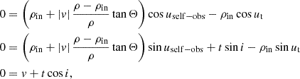$$ \begin{aligned} \begin{aligned} 0&= \left( \rho _\mathrm{in} + |v| \,\frac{\rho - \rho _\mathrm{in} }{\rho }\tan \Theta \right)\cos u_\mathrm{self-obs} - \rho _\mathrm{in} \cos u_\text{t} \\ 0&= \left( \rho _\mathrm{in} + |v| \,\frac{\rho - \rho _\mathrm{in} }{\rho }\tan \Theta \right)\sin u_\mathrm{self-obs} + t\sin i - \rho _\mathrm{in} \sin u_\text{t} \\ 0&= v + t\cos i \text{,} \end{aligned} \end{aligned} $$