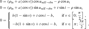 $$ \begin{aligned} \begin{aligned} 0&= (\rho _\mathrm{in} + a|\cos v|)\cos u_\mathrm{self-obs} - \rho \cos u_\text{t} \\ 0&= (\rho _\mathrm{in} + a|\cos v|)\sin u_\mathrm{self-obs} + t\sin i - \rho \sin u_\text{t} \\ 0&= {\left\{ \begin{array}{ll} b(1-\sin v) + t\cos i - b \text{,}&\text{ if} \ v \in \left[0;\dfrac{\pi }{2}\right] \ , \\ -b(1+\sin v) + t\cos i - b \text{,}&\text{ if} \ v \in \left[\pi ;\dfrac{3\pi }{2}\right] \ , \end{array}\right.} \end{aligned} \end{aligned} $$