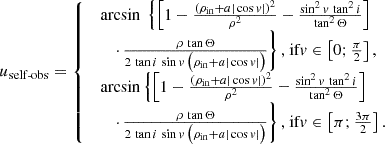 $$ \begin{aligned} u_\text{self-obs} = {\left\{ \begin{array}{ll} \begin{array}{l} \arcsin \ \left\{ \left[ 1 - \frac{(\rho _\mathrm{in} +a|\cos {v}|)^2}{\rho ^2} - \frac{\sin ^2{v}\,\tan ^2 i}{\tan ^2\Theta } \right]\right.\\ \quad \left. \cdot \,\frac{\rho \,\tan \Theta }{ 2\,\tan i \,\sin {v} \,\bigl (\rho _\mathrm{in} +a|\cos {v}|\bigr ) } \right\} \text{,} \text{ if} v \in \left[0;\tfrac{\pi }{2}\right], \\ \arcsin \left\{ \left[ 1 - \frac{(\rho _\mathrm{in} +a|\cos {v}|)^2}{\rho ^2} - \frac{\sin ^2{v}\,\tan ^2 i}{\tan ^2\Theta } \right] \right.\\ \quad \left. \cdot \, \frac{\rho \,\tan \Theta }{ 2\,\tan i \,\sin {v} \,\bigl (\rho _\mathrm{in} +a|\cos {v}|\bigr ) } \right\} \text{,} \text{ if} v \in \left[\pi ;\tfrac{3\pi }{2}\right]. \end{array} \end{array}\right.} \end{aligned} $$